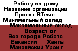 Работу на дому › Название организации ­ Проект ВТеме  › Минимальный оклад ­ 600 › Максимальный оклад ­ 3 000 › Возраст от ­ 18 - Все города Работа » Вакансии   . Ханты-Мансийский,Урай г.